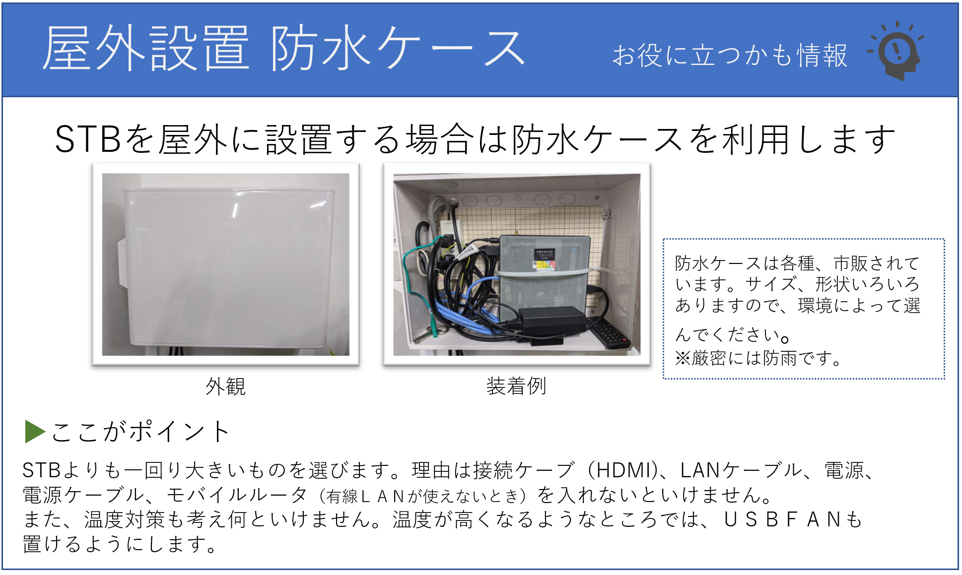 屋外にSTBを設置する場合は、防水ボックスを利用します。STBよりもひとまわり大きいものをお選びください。